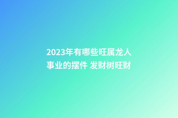 2023年有哪些旺属龙人事业的摆件 发财树旺财